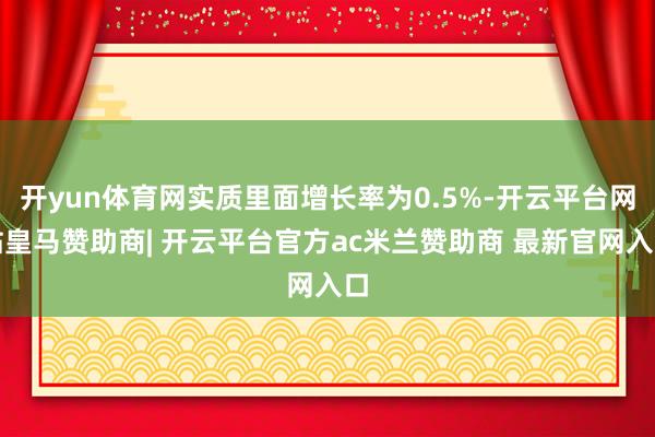 开yun体育网实质里面增长率为0.5%-开云平台网站皇马赞助商| 开云平台官方ac米兰赞助商 最新官网入口