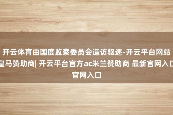 开云体育由国度监察委员会造访驱逐-开云平台网站皇马赞助商| 开云平台官方ac米兰赞助商 最新官网入口