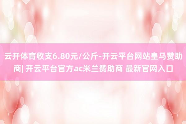 云开体育收支6.80元/公斤-开云平台网站皇马赞助商| 开云平台官方ac米兰赞助商 最新官网入口