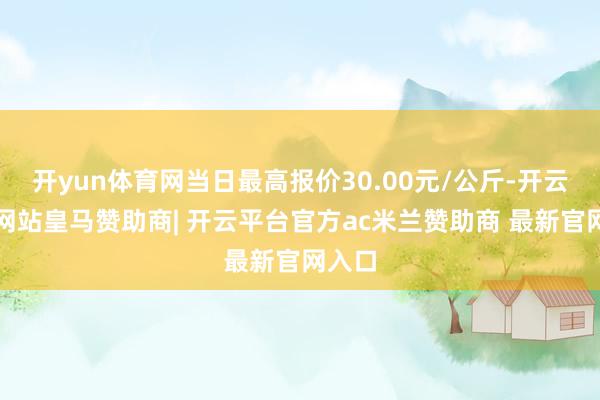 开yun体育网当日最高报价30.00元/公斤-开云平台网站皇马赞助商| 开云平台官方ac米兰赞助商 最新官网入口