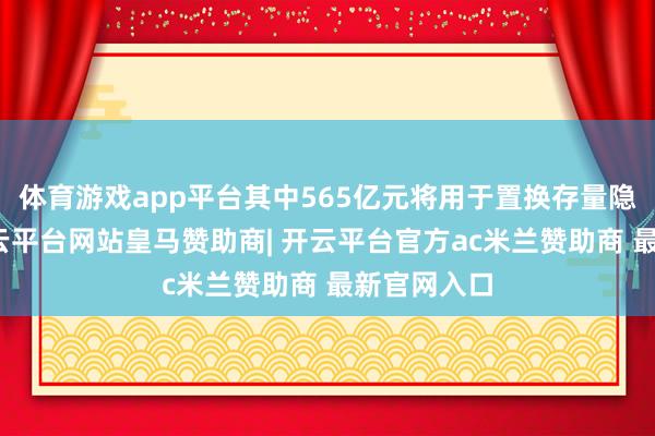 体育游戏app平台其中565亿元将用于置换存量隐性债务-开云平台网站皇马赞助商| 开云平台官方ac米兰赞助商 最新官网入口