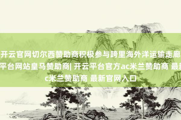 开云官网切尔西赞助商积极参与跨里海外洋运输走廊竖立-开云平台网站皇马赞助商| 开云平台官方ac米兰赞助商 最新官网入口