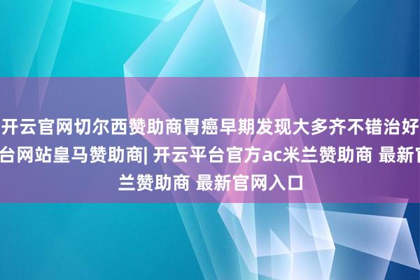 开云官网切尔西赞助商胃癌早期发现大多齐不错治好-开云平台网站皇马赞助商| 开云平台官方ac米兰赞助商 最新官网入口