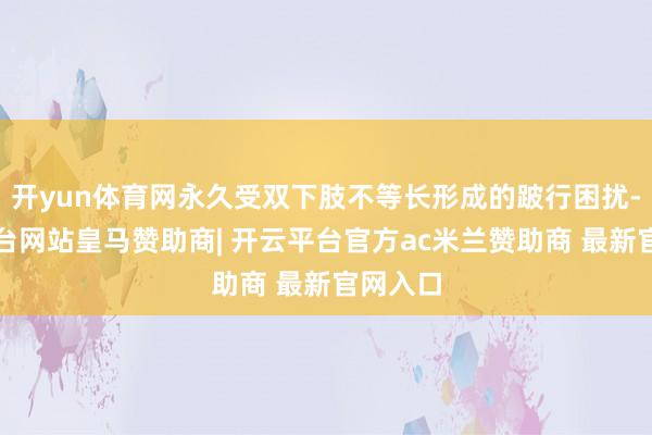 开yun体育网永久受双下肢不等长形成的跛行困扰-开云平台网站皇马赞助商| 开云平台官方ac米兰赞助商 最新官网入口