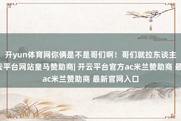 开yun体育网你俩是不是哥们啊！哥们就拉东谈主家一把-开云平台网站皇马赞助商| 开云平台官方ac米兰赞助商 最新官网入口