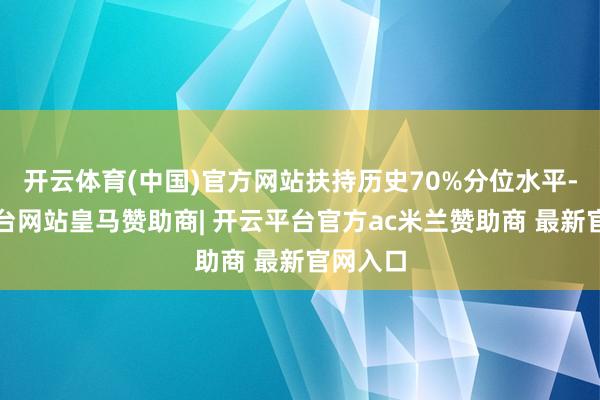 开云体育(中国)官方网站扶持历史70%分位水平-开云平台网站皇马赞助商| 开云平台官方ac米兰赞助商 最新官网入口