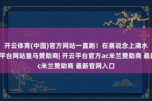 开云体育(中国)官方网站一直跑！在赛说念上滴水石穿-开云平台网站皇马赞助商| 开云平台官方ac米兰赞助商 最新官网入口