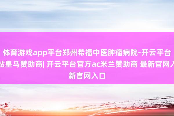 体育游戏app平台郑州希福中医肿瘤病院-开云平台网站皇马赞助商| 开云平台官方ac米兰赞助商 最新官网入口