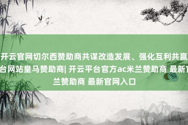 开云官网切尔西赞助商共谋改造发展、强化互利共赢-开云平台网站皇马赞助商| 开云平台官方ac米兰赞助商 最新官网入口