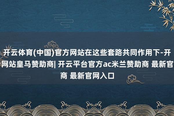 开云体育(中国)官方网站在这些套路共同作用下-开云平台网站皇马赞助商| 开云平台官方ac米兰赞助商 最新官网入口