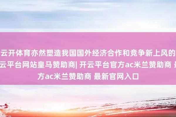 云开体育亦然塑造我国国外经济合作和竞争新上风的策略抉择-开云平台网站皇马赞助商| 开云平台官方ac米兰赞助商 最新官网入口