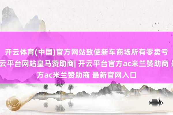 开云体育(中国)官方网站致使新车商场所有零卖亏空超千亿-开云平台网站皇马赞助商| 开云平台官方ac米兰赞助商 最新官网入口