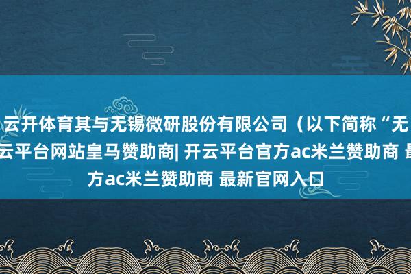 云开体育其与无锡微研股份有限公司（以下简称“无锡微研”-开云平台网站皇马赞助商| 开云平台官方ac米兰赞助商 最新官网入口