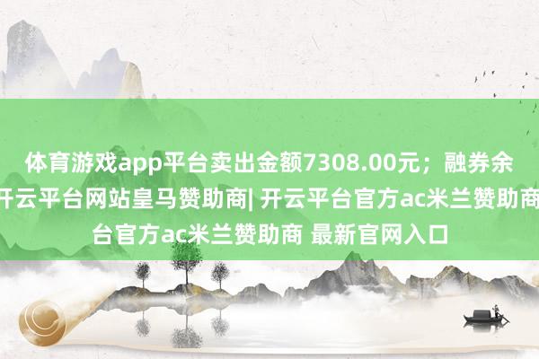 体育游戏app平台卖出金额7308.00元；融券余额203.16万-开云平台网站皇马赞助商| 开云平台官方ac米兰赞助商 最新官网入口