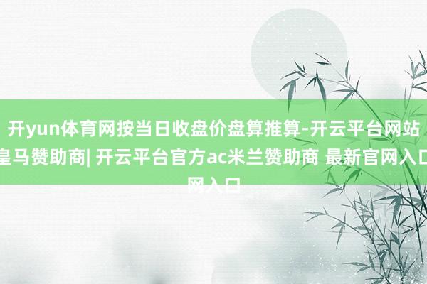 开yun体育网按当日收盘价盘算推算-开云平台网站皇马赞助商| 开云平台官方ac米兰赞助商 最新官网入口