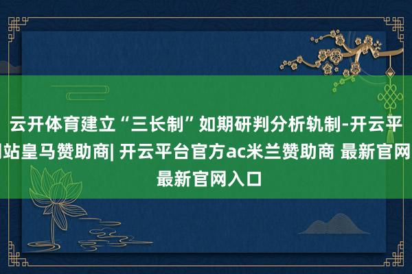 云开体育建立“三长制”如期研判分析轨制-开云平台网站皇马赞助商| 开云平台官方ac米兰赞助商 最新官网入口