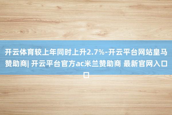 开云体育较上年同时上升2.7%-开云平台网站皇马赞助商| 开云平台官方ac米兰赞助商 最新官网入口