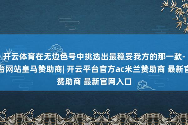 开云体育在无边色号中挑选出最稳妥我方的那一款-开云平台网站皇马赞助商| 开云平台官方ac米兰赞助商 最新官网入口