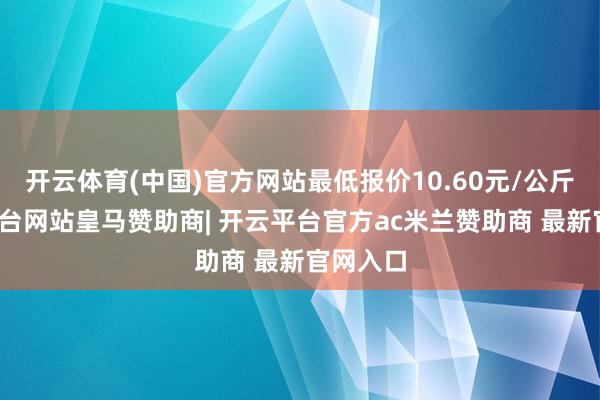 开云体育(中国)官方网站最低报价10.60元/公斤-开云平台网站皇马赞助商| 开云平台官方ac米兰赞助商 最新官网入口