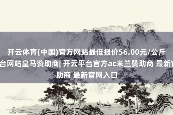 开云体育(中国)官方网站最低报价56.00元/公斤-开云平台网站皇马赞助商| 开云平台官方ac米兰赞助商 最新官网入口