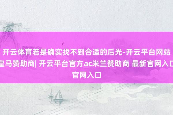 开云体育若是确实找不到合适的后光-开云平台网站皇马赞助商| 开云平台官方ac米兰赞助商 最新官网入口