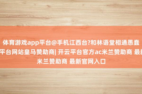 体育游戏app平台@手机江西台?和林语堂相通愚蠢无知-开云平台网站皇马赞助商| 开云平台官方ac米兰赞助商 最新官网入口