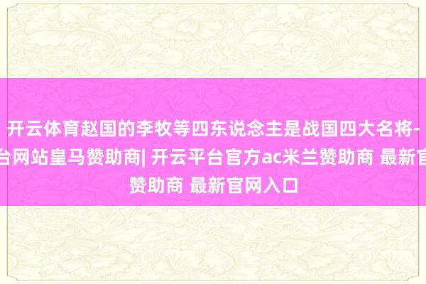 开云体育赵国的李牧等四东说念主是战国四大名将-开云平台网站皇马赞助商| 开云平台官方ac米兰赞助商 最新官网入口