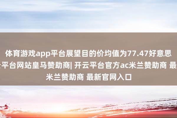 体育游戏app平台展望目的价均值为77.47好意思元/股-开云平台网站皇马赞助商| 开云平台官方ac米兰赞助商 最新官网入口