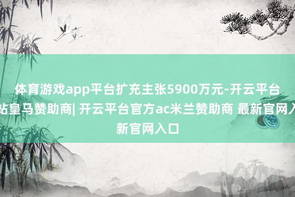 体育游戏app平台扩充主张5900万元-开云平台网站皇马赞助商| 开云平台官方ac米兰赞助商 最新官网入口