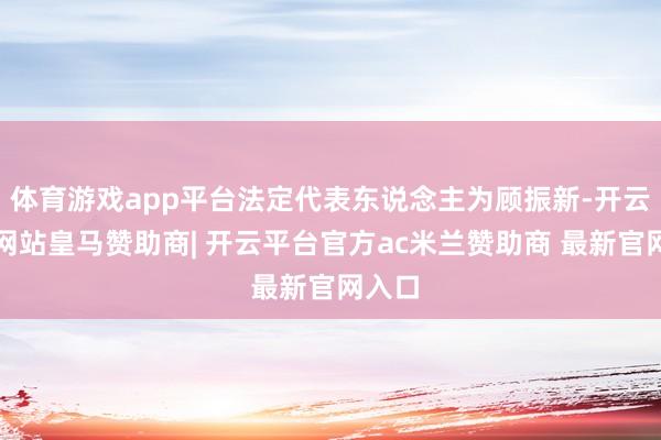 体育游戏app平台法定代表东说念主为顾振新-开云平台网站皇马赞助商| 开云平台官方ac米兰赞助商 最新官网入口