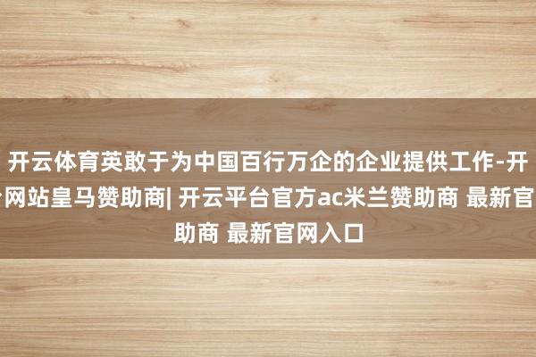 开云体育英敢于为中国百行万企的企业提供工作-开云平台网站皇马赞助商| 开云平台官方ac米兰赞助商 最新官网入口