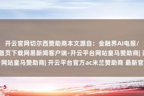 开云官网切尔西赞助商本文源自：金融界AI电报/阅读下一篇/复返网易首页下载网易新闻客户端-开云平台网站皇马赞助商| 开云平台官方ac米兰赞助商 最新官网入口