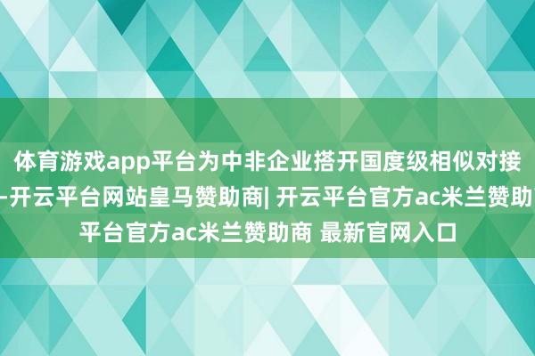 体育游戏app平台为中非企业搭开国度级相似对接和经贸讨论平台-开云平台网站皇马赞助商| 开云平台官方ac米兰赞助商 最新官网入口