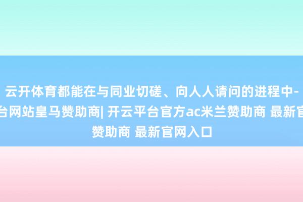 云开体育都能在与同业切磋、向人人请问的进程中-开云平台网站皇马赞助商| 开云平台官方ac米兰赞助商 最新官网入口