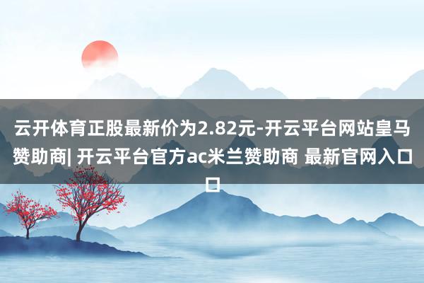 云开体育正股最新价为2.82元-开云平台网站皇马赞助商| 开云平台官方ac米兰赞助商 最新官网入口