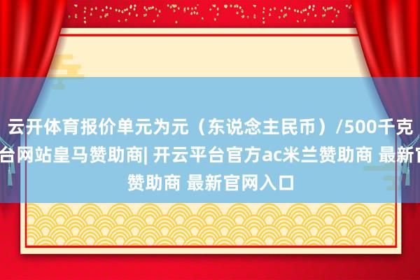 云开体育报价单元为元（东说念主民币）/500千克-开云平台网站皇马赞助商| 开云平台官方ac米兰赞助商 最新官网入口