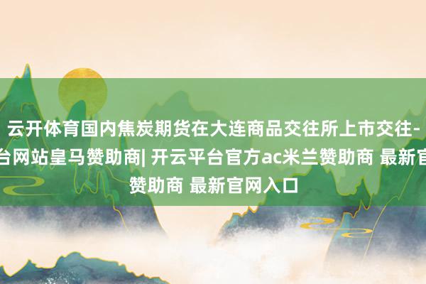 云开体育国内焦炭期货在大连商品交往所上市交往-开云平台网站皇马赞助商| 开云平台官方ac米兰赞助商 最新官网入口