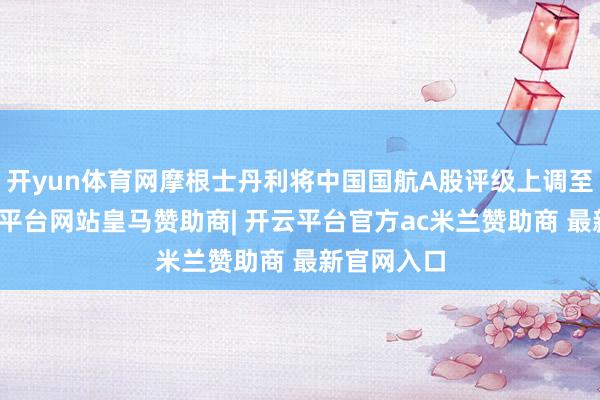 开yun体育网摩根士丹利将中国国航A股评级上调至平配-开云平台网站皇马赞助商| 开云平台官方ac米兰赞助商 最新官网入口