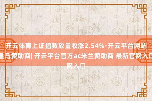 开云体育上证指数放量收涨2.54%-开云平台网站皇马赞助商| 开云平台官方ac米兰赞助商 最新官网入口