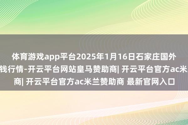 体育游戏app平台2025年1月16日石家庄国外农产物批发往复中心价钱行情-开云平台网站皇马赞助商| 开云平台官方ac米兰赞助商 最新官网入口