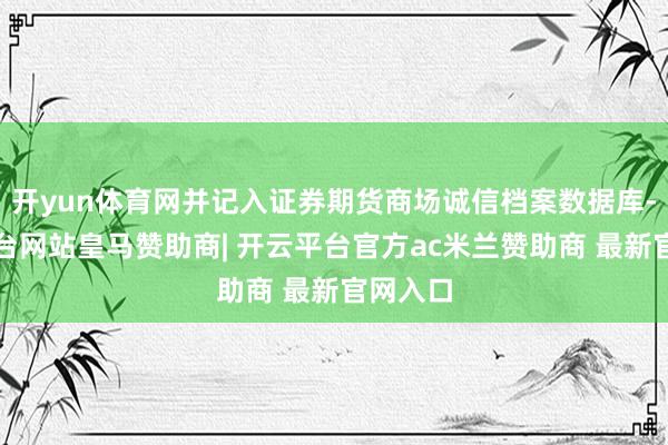 开yun体育网并记入证券期货商场诚信档案数据库-开云平台网站皇马赞助商| 开云平台官方ac米兰赞助商 最新官网入口