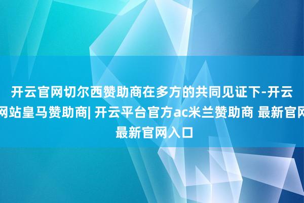 开云官网切尔西赞助商　　在多方的共同见证下-开云平台网站皇马赞助商| 开云平台官方ac米兰赞助商 最新官网入口