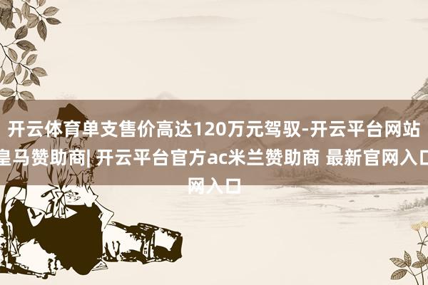 开云体育单支售价高达120万元驾驭-开云平台网站皇马赞助商| 开云平台官方ac米兰赞助商 最新官网入口