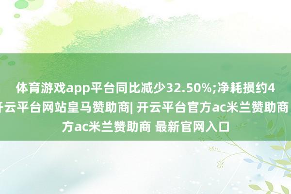 体育游戏app平台同比减少32.50%;净耗损约4780万港元-开云平台网站皇马赞助商| 开云平台官方ac米兰赞助商 最新官网入口