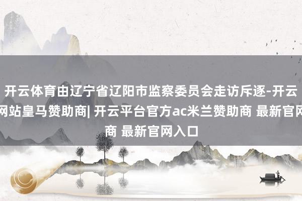 开云体育由辽宁省辽阳市监察委员会走访斥逐-开云平台网站皇马赞助商| 开云平台官方ac米兰赞助商 最新官网入口