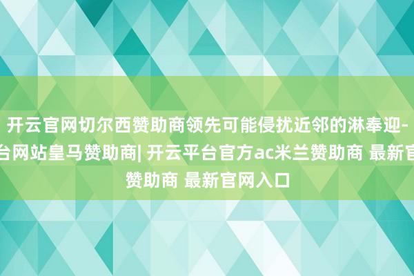 开云官网切尔西赞助商领先可能侵扰近邻的淋奉迎-开云平台网站皇马赞助商| 开云平台官方ac米兰赞助商 最新官网入口