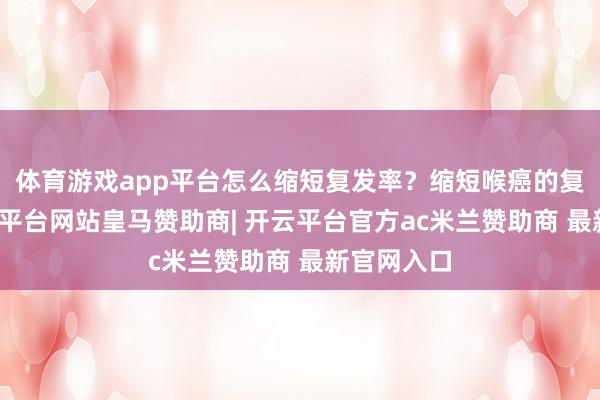 体育游戏app平台怎么缩短复发率？缩短喉癌的复发率-开云平台网站皇马赞助商| 开云平台官方ac米兰赞助商 最新官网入口