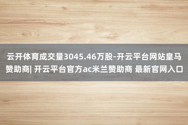 云开体育成交量3045.46万股-开云平台网站皇马赞助商| 开云平台官方ac米兰赞助商 最新官网入口