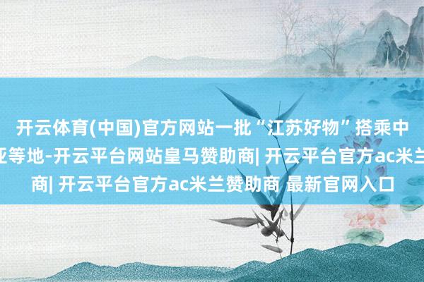 开云体育(中国)官方网站一批“江苏好物”搭乘中欧班列远销欧洲、中亚等地-开云平台网站皇马赞助商| 开云平台官方ac米兰赞助商 最新官网入口