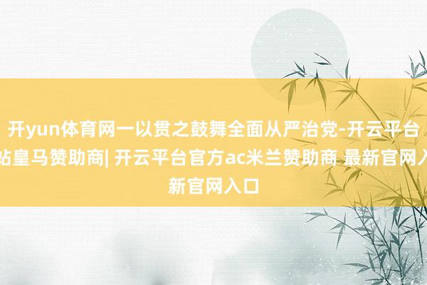 开yun体育网一以贯之鼓舞全面从严治党-开云平台网站皇马赞助商| 开云平台官方ac米兰赞助商 最新官网入口